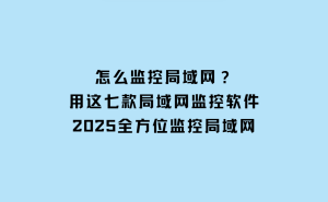 七款高效局域网监控软件，助力2025年网络安全与管理升级