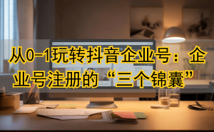 抖音企业号从0到1难？三款工具评测，助你破解注册与冷启动困局